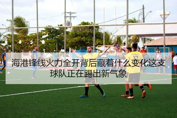 海港锋线火力全开背后藏着什么变化这支球队正在踢出新气象