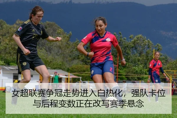 女超联赛争冠走势进入白热化，强队卡位与后程变数正在改写赛季悬念