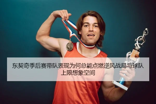 东契奇季后赛带队表现为何总能点燃逆风战局与球队上限想象空间